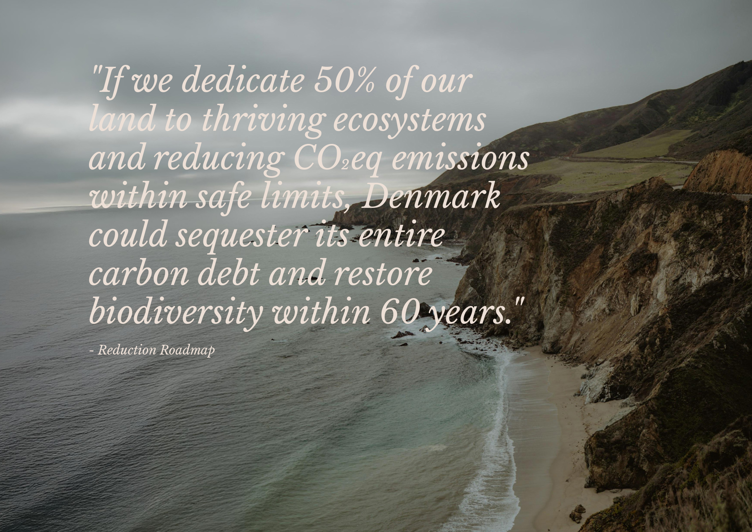 Random pages from Reduction Roadmap PDF Quote: "If we dedicate 50% of our land to thriving ecosystems and reducing CO›eq emissions within safe limits, Denmark could sequester its entire carbon debt and restore biodiversity within 60 years. - Reduction Roadmap Image of coastline in the background